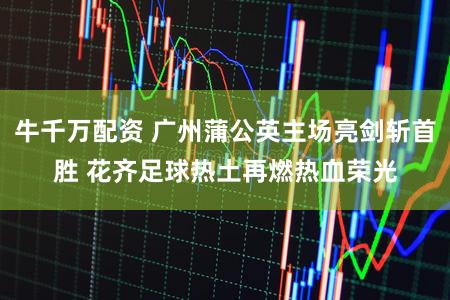 牛千万配资 广州蒲公英主场亮剑斩首胜 花齐足球热土再燃热血荣光