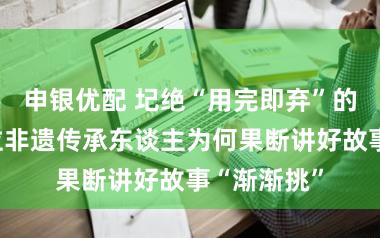 申银优配 圮绝“用完即弃”的联名，这位非遗传承东谈主为何果断讲好故事“渐渐挑”