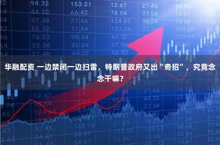 华融配资 一边禁闭一边扫雷，特朗普政府又出“奇招”，究竟念念干嘛？