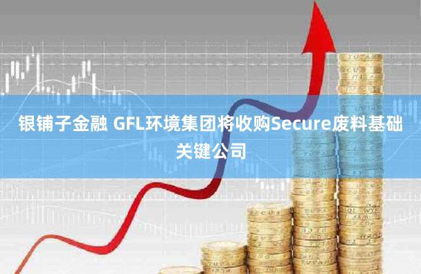 银铺子金融 GFL环境集团将收购Secure废料基础关键公司