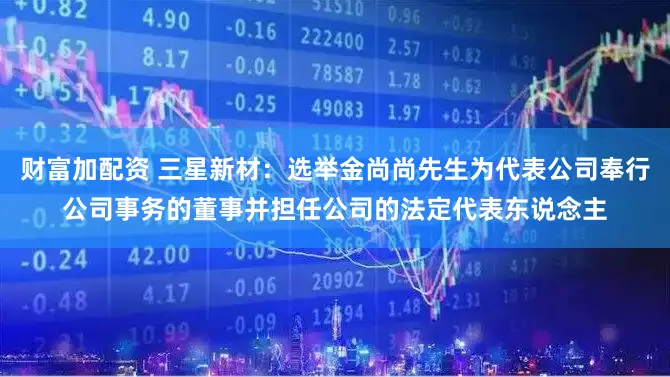 财富加配资 三星新材：选举金尚尚先生为代表公司奉行公司事务的董事并担任公司的法定代表东说念主