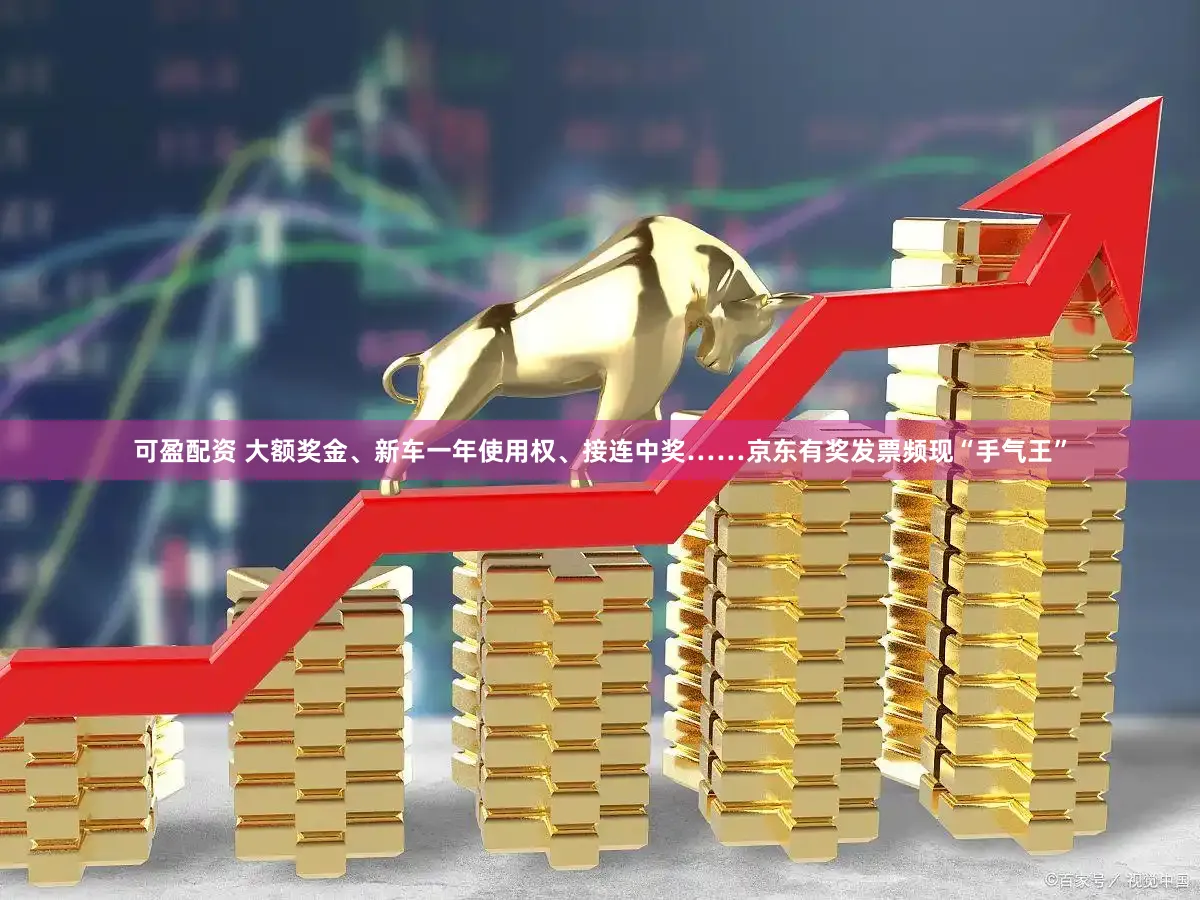 可盈配资 大额奖金、新车一年使用权、接连中奖……京东有奖发票频现“手气王”