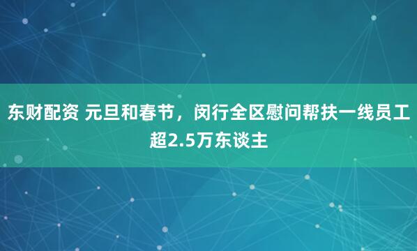 东财配资 元旦和春节,闵行全区慰问帮扶一线员工超2.5万东谈主