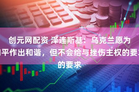 创元网配资 泽连斯基：乌克兰愿为和平作出和谐，但不会给与挫伤主权的要求