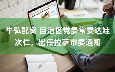 牛弘配资 自治区党委常委达娃次仁，出任拉萨市委通知