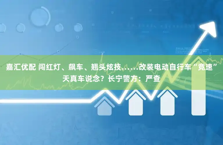 嘉汇优配 闯红灯、飙车、翘头炫技……改装电动自行车“竞速”天真车说念？长宁警方：严查