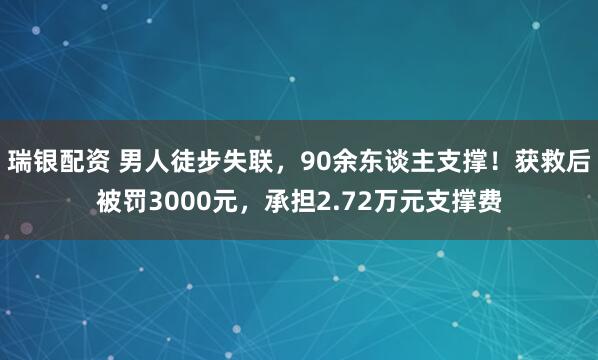 瑞银配资 男人徒步失联,90余东谈主支撑!获救后被罚3000元,承担2.72万元支撑费