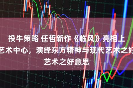 投牛策略 任哲新作《临风》亮相上海镛艺术中心，演绎东方精神与现代艺术之好意思