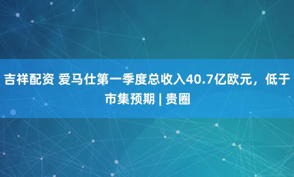 吉祥配资 爱马仕第一季度总收入40.7亿欧元，低于市集预期 | 贵圈