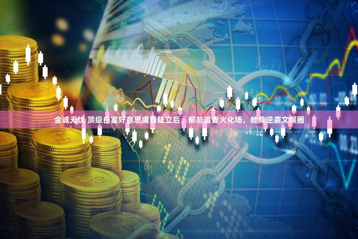 金诚无忧 顶级白富好意思虞自陡立后，郁总追妻火化场，她竟逆袭文娱圈