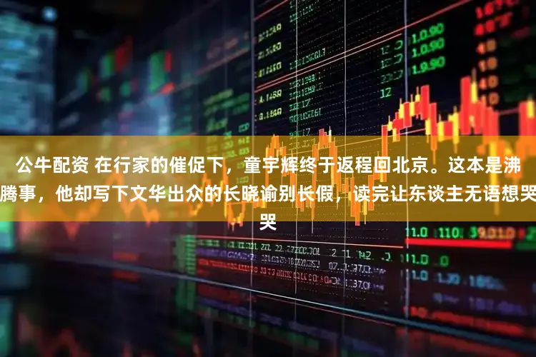 公牛配资 在行家的催促下，童宇辉终于返程回北京。这本是沸腾事，他却写下文华出众的长晓谕别长假，读完让东谈主无语想哭
