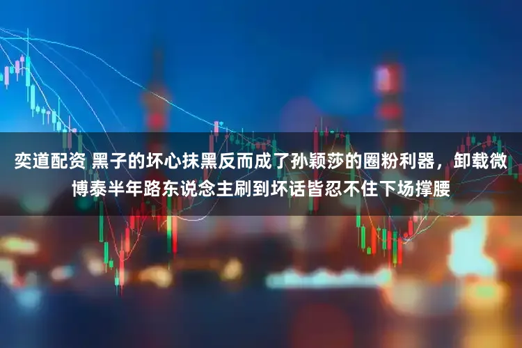 奕道配资 黑子的坏心抹黑反而成了孙颖莎的圈粉利器，卸载微博泰半年路东说念主刷到坏话皆忍不住下场撑腰