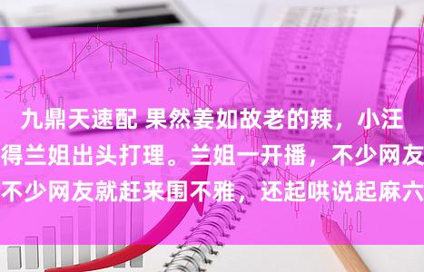 九鼎天速配 果然姜如故老的辣，小汪总惹出的贫困，还得兰姐出头打理。兰姐一开播，不少网友就赶来围不雅，还起哄说起麻六记干系言论