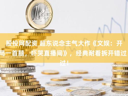 股投网配资 超东说念主气大作《文娱：开局一首囍，吓哭直播间》，经典耐看拆开错过！