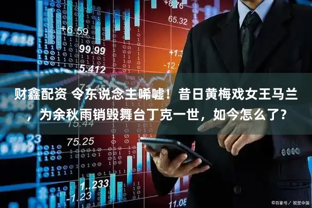 财鑫配资 令东说念主唏嘘！昔日黄梅戏女王马兰，为余秋雨销毁舞台丁克一世，如今怎么了？