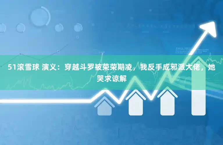 51滚雪球 演义：穿越斗罗被荣荣期凌，我反手成邪派大佬，她哭求谅解
