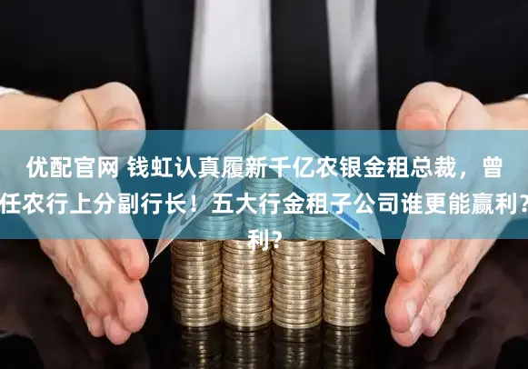 优配官网 钱虹认真履新千亿农银金租总裁，曾任农行上分副行长！五大行金租子公司谁更能赢利？