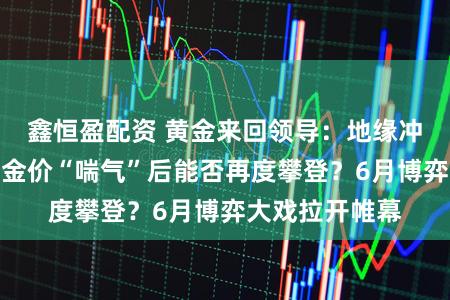 鑫恒盈配资 黄金来回领导：地缘冲突阴云不散，金价“喘气”后能否再度攀登？6月博弈大戏拉开帷幕