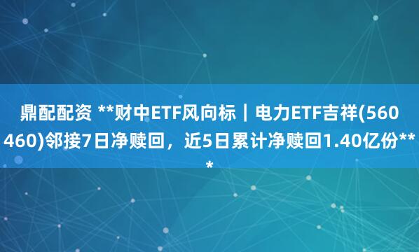 鼎配配资 **财中ETF风向标｜电力ETF吉祥(560460)邻接7日净赎回，近5日累计净赎回1.40亿份**
