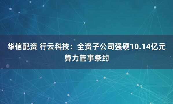 华信配资 行云科技：全资子公司强硬10.14亿元算力管事条约
